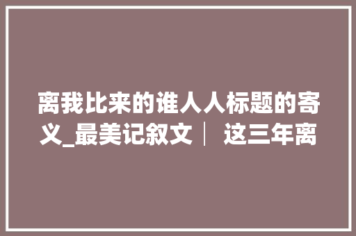 离我比来的谁人人标题的寄义_最美记叙文│ 这三年离我比来的那个人附解题思路及点评 综述范文