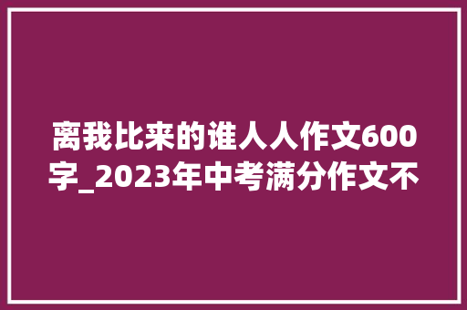 离我比来的谁人人作文600字_2023年中考满分作文不雅赏这三年离我比来的那个人 论文范文