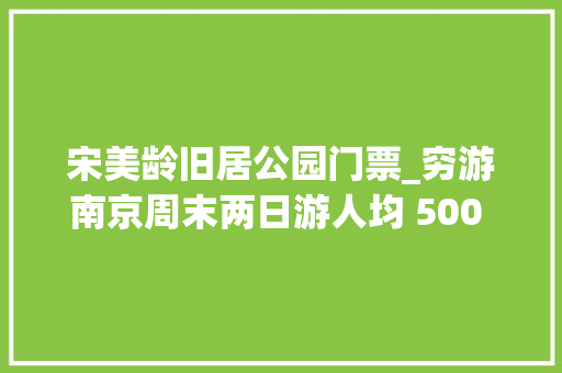 宋美龄旧居公园门票_穷游南京周末两日游人均 500 元的省钱攻略 生活范文