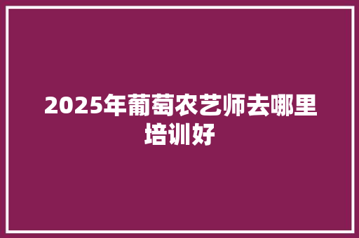 2025年葡萄农艺师去哪里培训好