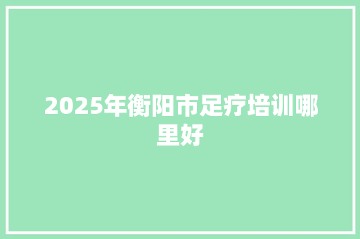 2025年衡阳市足疗培训哪里好