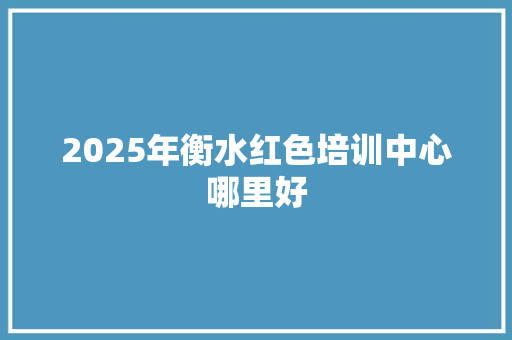 2025年衡水红色培训中心哪里好 未命名