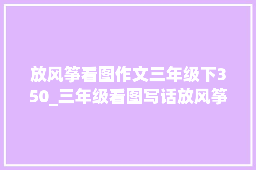 放风筝看图作文三年级下350_三年级看图写话放风筝 求职信范文