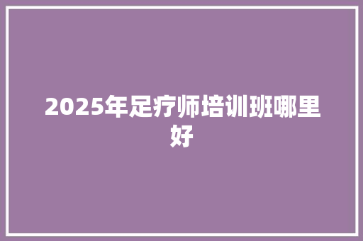 2025年足疗师培训班哪里好 未命名