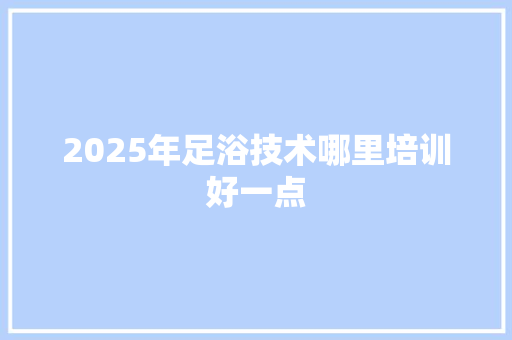 2025年足浴技术哪里培训好一点