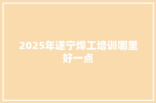 2025年遂宁焊工培训哪里好一点