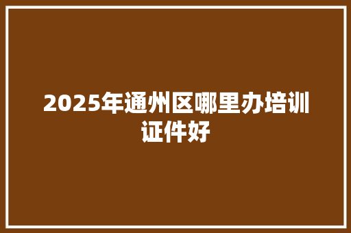 2025年通州区哪里办培训证件好