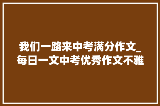 我们一路来中考满分作文_每日一文中考优秀作文不雅赏我们一路走过