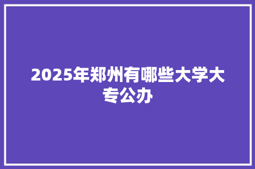 2025年郑州有哪些大学大专公办