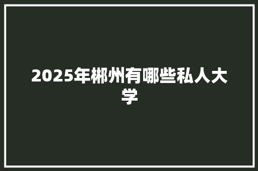 2025年郴州有哪些私人大学