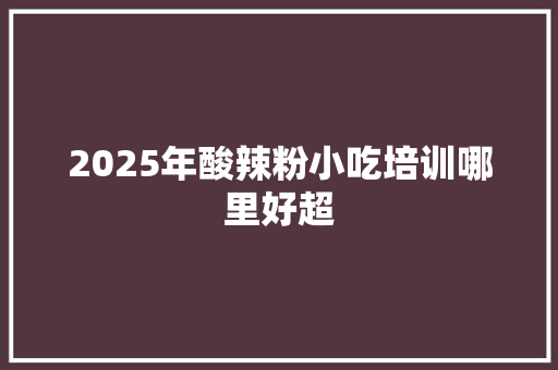 2025年酸辣粉小吃培训哪里好超 未命名