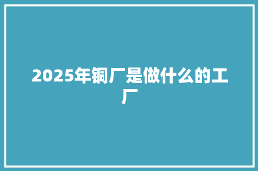 2025年铜厂是做什么的工厂