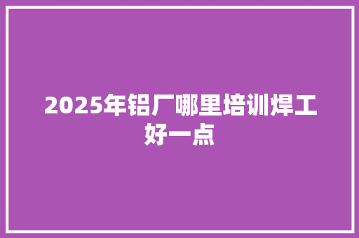 2025年铝厂哪里培训焊工好一点