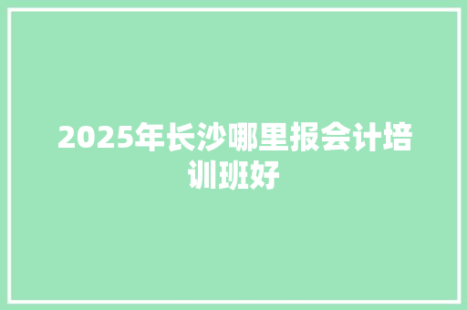 2025年长沙哪里报会计培训班好