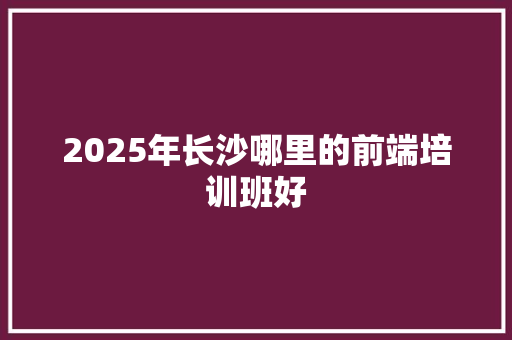 2025年长沙哪里的前端培训班好 未命名