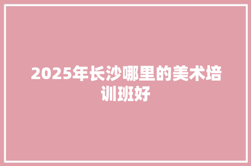 2025年长沙哪里的美术培训班好