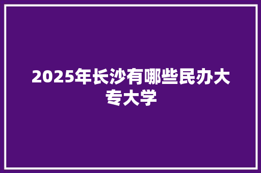 2025年长沙有哪些民办大专大学