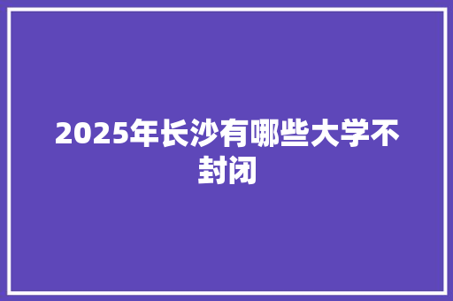 2025年长沙有哪些大学不封闭