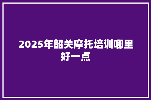 2025年韶关摩托培训哪里好一点