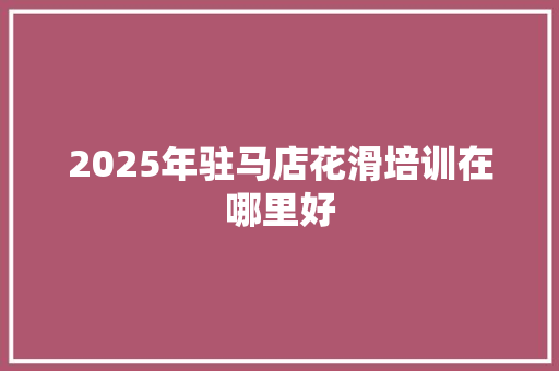 2025年驻马店花滑培训在哪里好