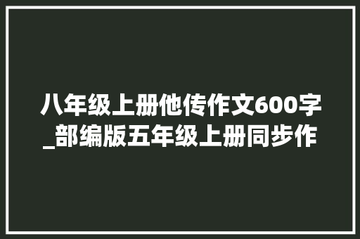 八年级上册他传作文600字_部编版五年级上册同步作文推荐一本书