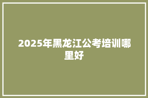 2025年黑龙江公考培训哪里好