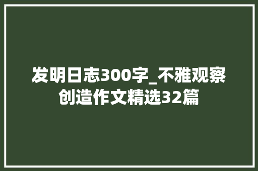 发明日志300字_不雅观察创造作文精选32篇