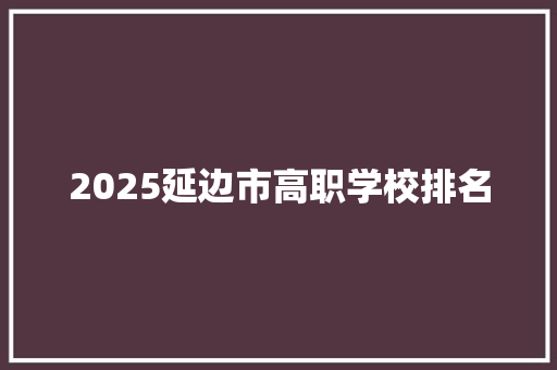 2025延边市高职学校排名 未命名