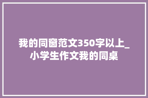 我的同窗范文350字以上_小学生作文我的同桌 求职信范文