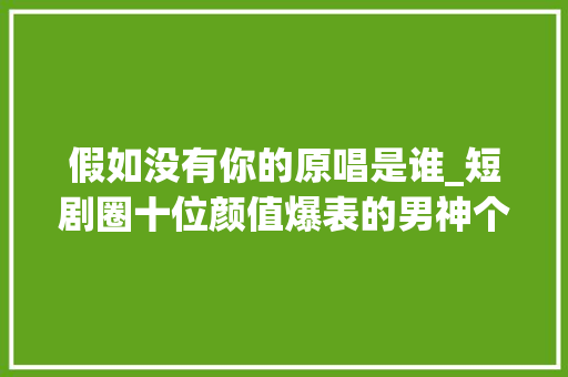 假如没有你的原唱是谁_短剧圈十位颜值爆表的男神个个都很帅身材也超好你最喜好哪个