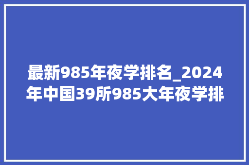 最新985年夜学排名_2024年中国39所985大年夜学排名武大年夜第9东南大年夜学第13同济第17