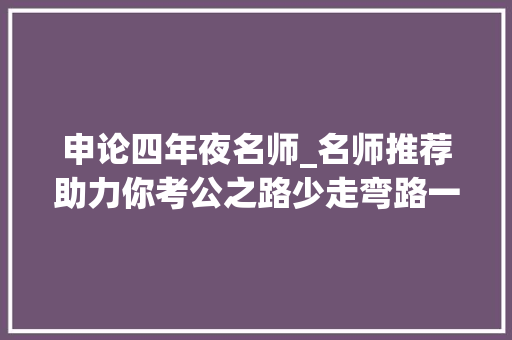 申论四年夜名师_名师推荐助力你考公之路少走弯路一举上岸