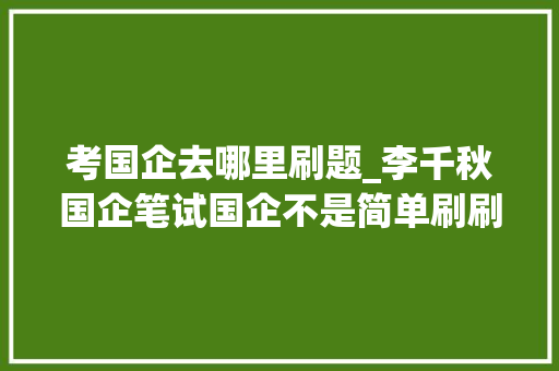 考国企去哪里刷题_李千秋国企笔试国企不是简单刷刷题就能考进来的