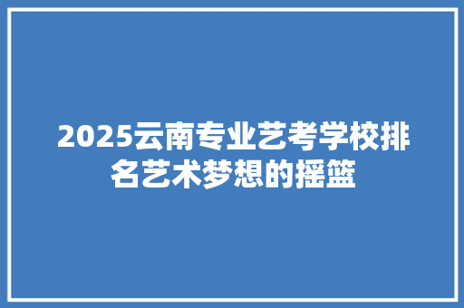 2025云南专业艺考学校排名艺术梦想的摇篮 书信范文