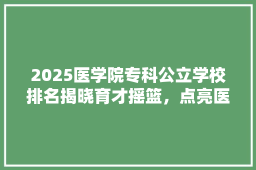 2025医学院专科公立学校排名揭晓育才摇篮，点亮医学未来