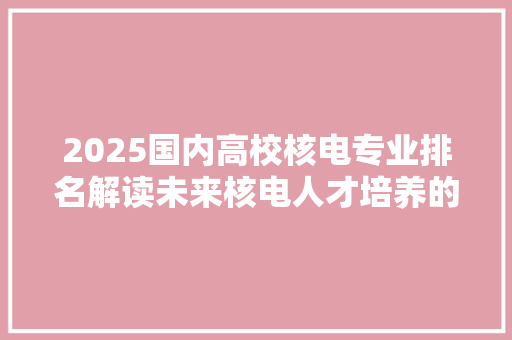 2025国内高校核电专业排名解读未来核电人才培养的新风向标