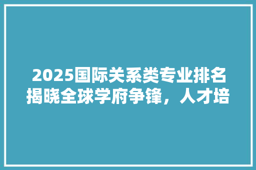 2025国际关系类专业排名揭晓全球学府争锋，人才培养格局再塑 工作总结范文