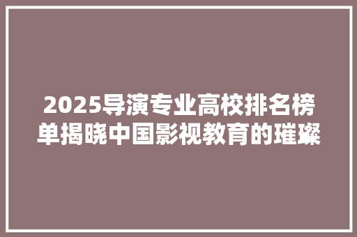 2025导演专业高校排名榜单揭晓中国影视教育的璀璨星河 申请书范文