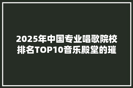 2025年中国专业唱歌院校排名TOP10音乐殿堂的璀璨明珠 论文范文