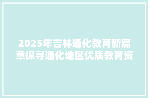 2025年吉林通化教育新篇章探寻通化地区优质教育资源 会议纪要范文