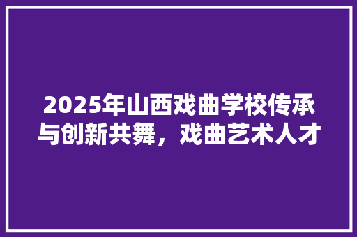 2025年山西戏曲学校传承与创新共舞，戏曲艺术人才培养新篇章