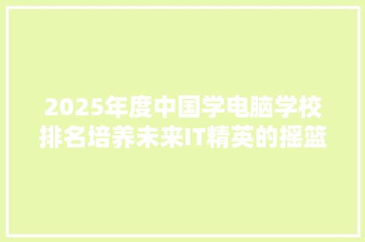 2025年度中国学电脑学校排名培养未来IT精英的摇篮