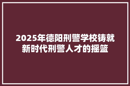 2025年德阳刑警学校铸就新时代刑警人才的摇篮