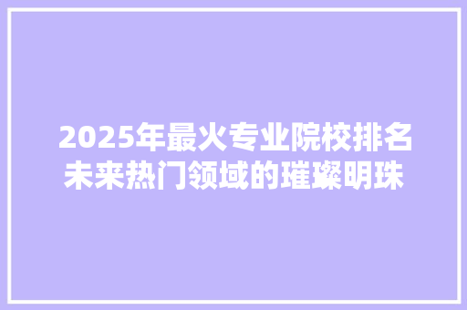 2025年最火专业院校排名未来热门领域的璀璨明珠 演讲稿范文