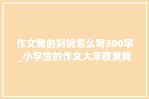 作文我的妈妈怎么写300字_小学生的作文大年夜赏我的妈妈笑着笑着就哭了 申请书范文