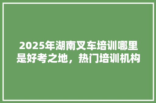 2025年湖南叉车培训哪里是好考之地，热门培训机构