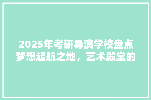 2025年考研导演学校盘点梦想起航之地，艺术殿堂的摇篮