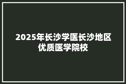 2025年长沙学医长沙地区优质医学院校 职场范文