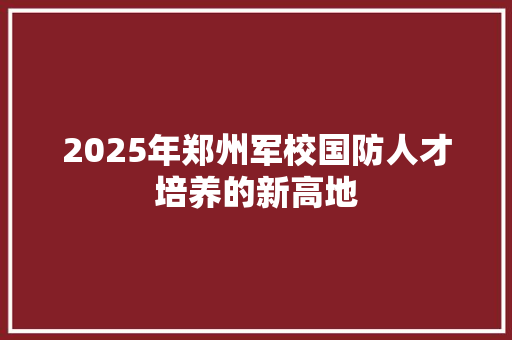 2025年郑州军校国防人才培养的新高地