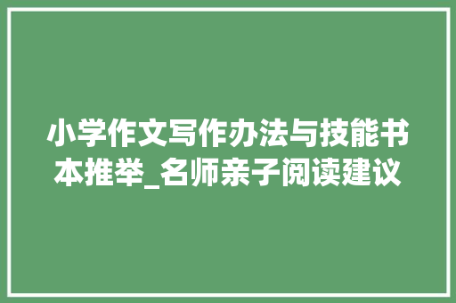 小学作文写作办法与技能书本推举_名师亲子阅读建议条条干货内有作文写作提高方法 精选 论文范文